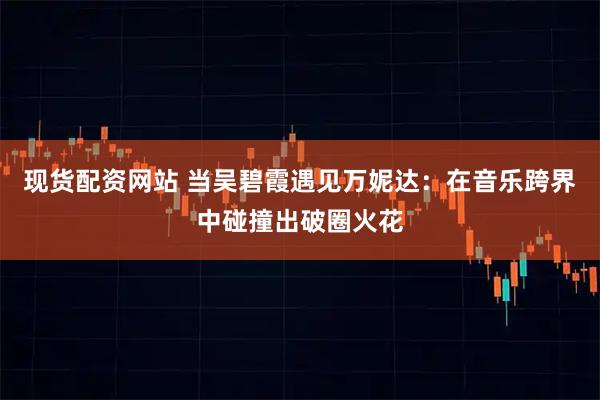 现货配资网站 当吴碧霞遇见万妮达：在音乐跨界中碰撞出破圈火花