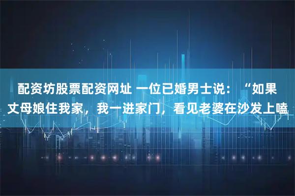 配资坊股票配资网址 一位已婚男士说： “如果丈母娘住我家，我一进家门，看见老婆在沙发上嗑
